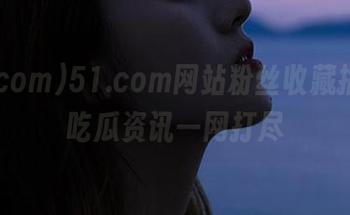 51.com网站粉丝收藏指南,吃瓜资讯一网打尽