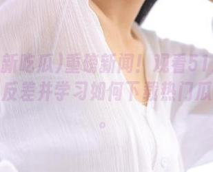 重磅新闻!观看51最新吃瓜爆料反差并学习如何下载热门瓜友分享。