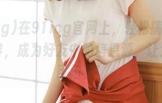 在91icg官网上，轻松搞定吃瓜类内容，成为好友中的信息源，让大家刮目相看！