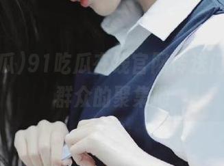 91吃瓜在线官网传送门,吃瓜群众的聚集地