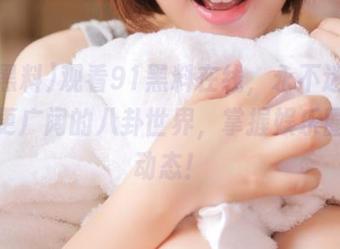观看91黑料在线,永不迷路,走进更广阔的八卦世界,掌握娱乐圈最新动态!