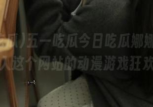 五一吃瓜今日吃瓜娜娜，带你进入这个网站的动漫游戏狂欢！