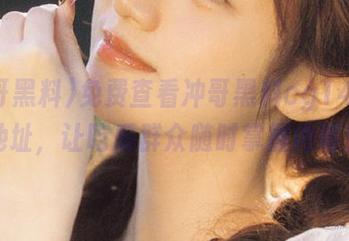 免费查看冲哥黑料cg14回家地址，让吃瓜群众随时掌握内幕！
