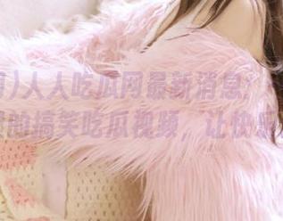 人人吃瓜网最新消息：一起分享网页里的搞笑吃瓜视频，让快乐倍增！